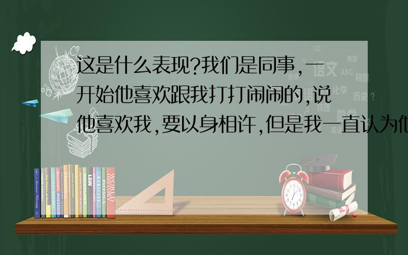 这是什么表现?我们是同事,一开始他喜欢跟我打打闹闹的,说他喜欢我,要以身相许,但是我一直认为他是开玩笑的.但是之后因为某