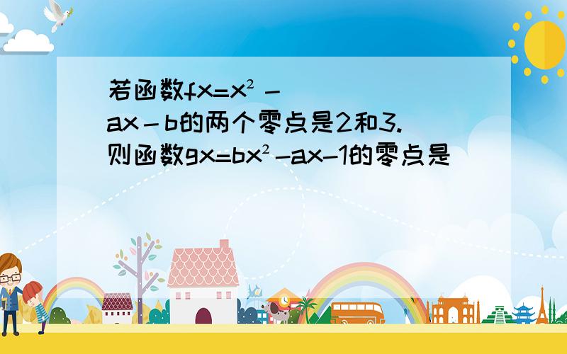 若函数fx=x²－ax－b的两个零点是2和3.则函数gx=bx²-ax-1的零点是