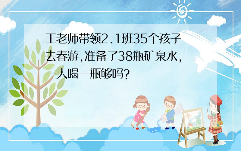 王老师带领2.1班35个孩子去春游,准备了38瓶矿泉水,一人喝一瓶够吗?