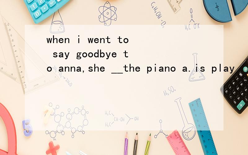 when i went to say goodbye to anna,she __the piano a.is play