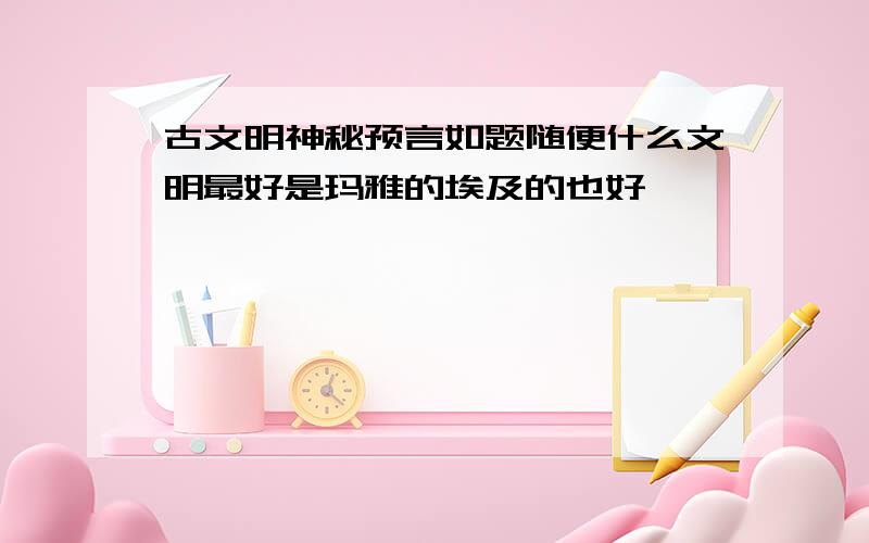 古文明神秘预言如题随便什么文明最好是玛雅的埃及的也好