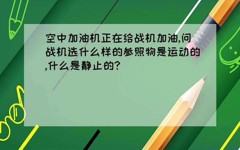 空中加油机正在给战机加油,问战机选什么样的参照物是运动的,什么是静止的?