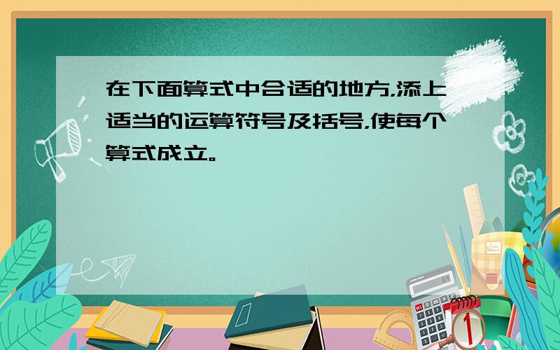 在下面算式中合适的地方，添上适当的运算符号及括号，使每个算式成立。