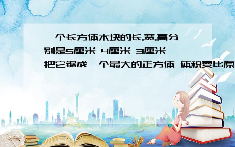 一个长方体木块的长.宽.高分别是5厘米 4厘米 3厘米 把它锯成一个最大的正方体 体积要比原来减少百分之几