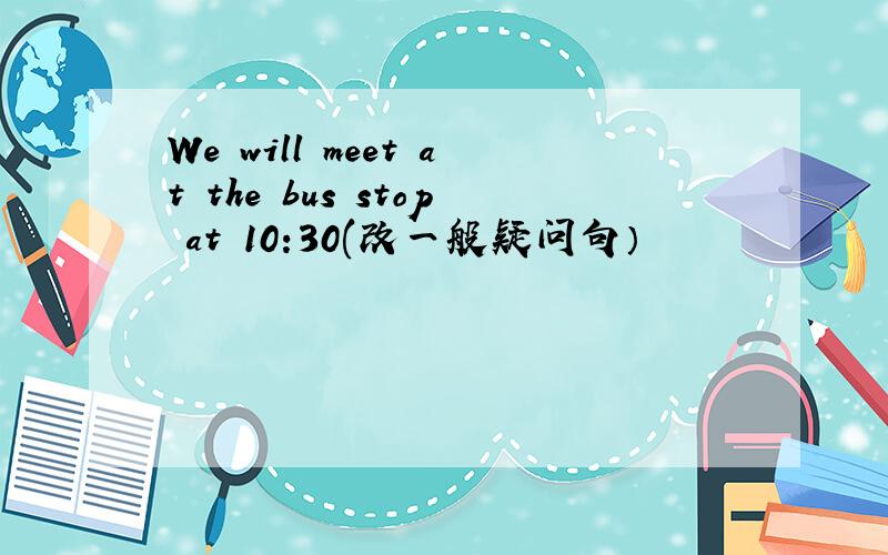 We will meet at the bus stop at 10:30(改一般疑问句）