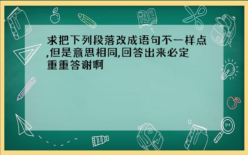 求把下列段落改成语句不一样点,但是意思相同,回答出来必定重重答谢啊