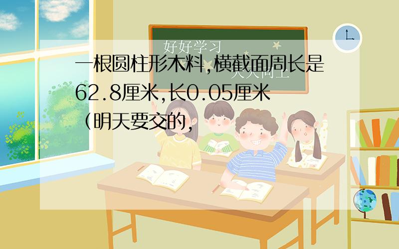 一根圆柱形木料,横截面周长是62.8厘米,长0.05厘米（明天要交的,