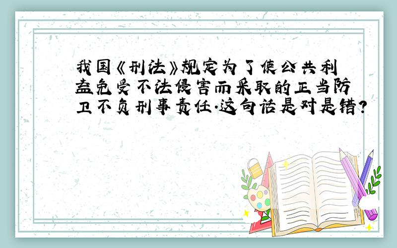 我国《刑法》规定为了使公共利益免受不法侵害而采取的正当防卫不负刑事责任.这句话是对是错?