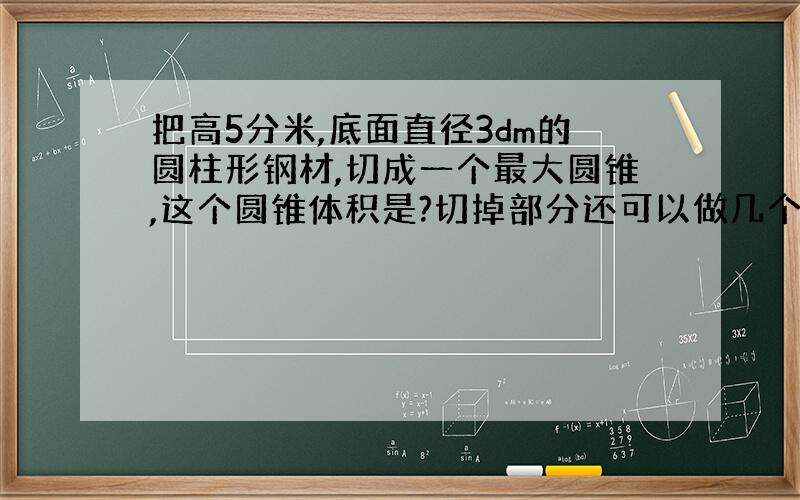 把高5分米,底面直径3dm的圆柱形钢材,切成一个最大圆锥,这个圆锥体积是?切掉部分还可以做几个这样的圆