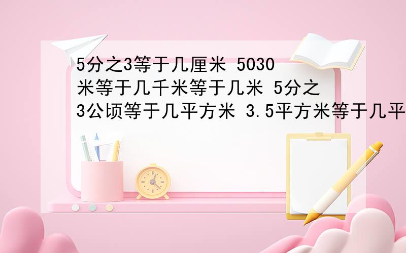 5分之3等于几厘米 5030米等于几千米等于几米 5分之3公顷等于几平方米 3.5平方米等于几平方米等于几平方分米