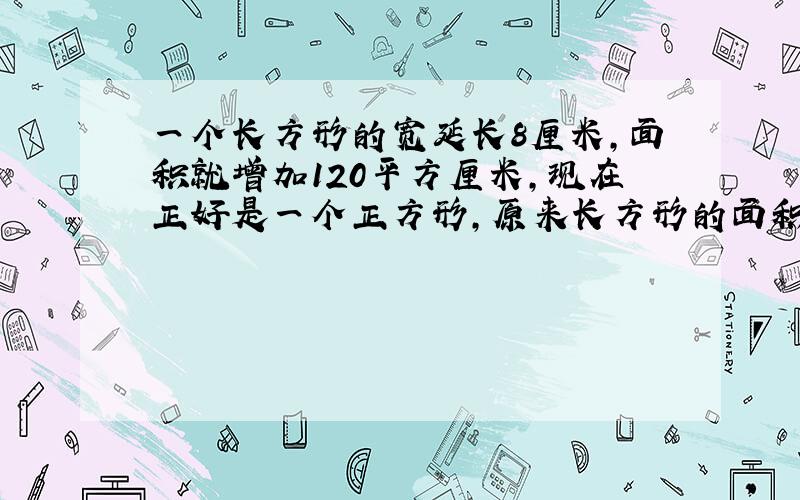 一个长方形的宽延长8厘米,面积就增加120平方厘米,现在正好是一个正方形,原来长方形的面积是多少平方厘米