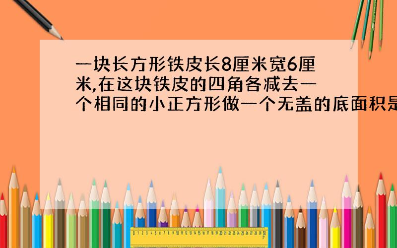 一块长方形铁皮长8厘米宽6厘米,在这块铁皮的四角各减去一个相同的小正方形做一个无盖的底面积是24.求容积