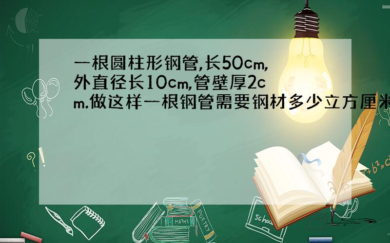 一根圆柱形钢管,长50cm,外直径长10cm,管壁厚2cm.做这样一根钢管需要钢材多少立方厘米