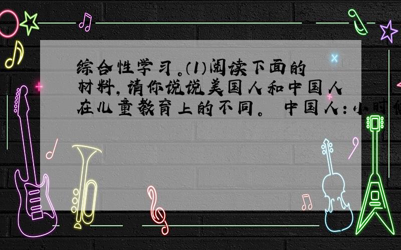 综合性学习。（1）阅读下面的材料，请你说说美国人和中国人在儿童教育上的不同。　　中国人：小时候，父母先在自己的嘴里把饭嚼