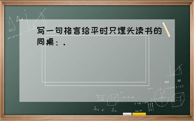 写一句格言给平时只埋头读书的同桌：.