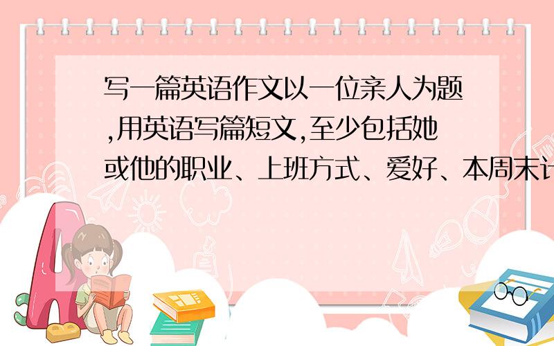 写一篇英语作文以一位亲人为题,用英语写篇短文,至少包括她或他的职业、上班方式、爱好、本周末计划,可适当发挥.不少于5句话