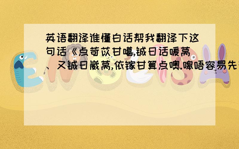 英语翻译谁懂白话帮我翻译下这句话《点苛苡甘噶,铖日话嗳莴、又铖日崴莴,依镓甘算点噢.嗥唔容易先荇埋懿齐噶,吾嗵尔唔想珍惜