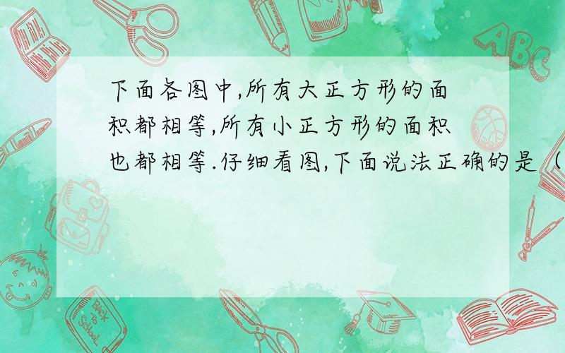 下面各图中,所有大正方形的面积都相等,所有小正方形的面积也都相等.仔细看图,下面说法正确的是（ ）