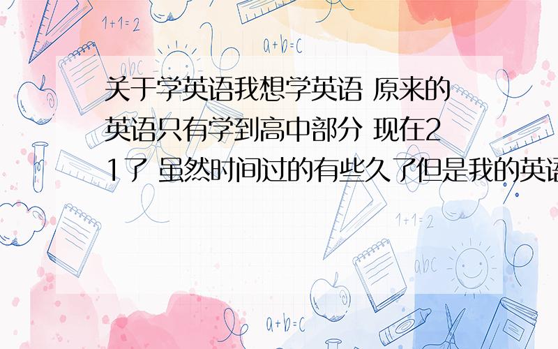 关于学英语我想学英语 原来的英语只有学到高中部分 现在21了 虽然时间过的有些久了但是我的英语的语法之类的没忘 就是单词