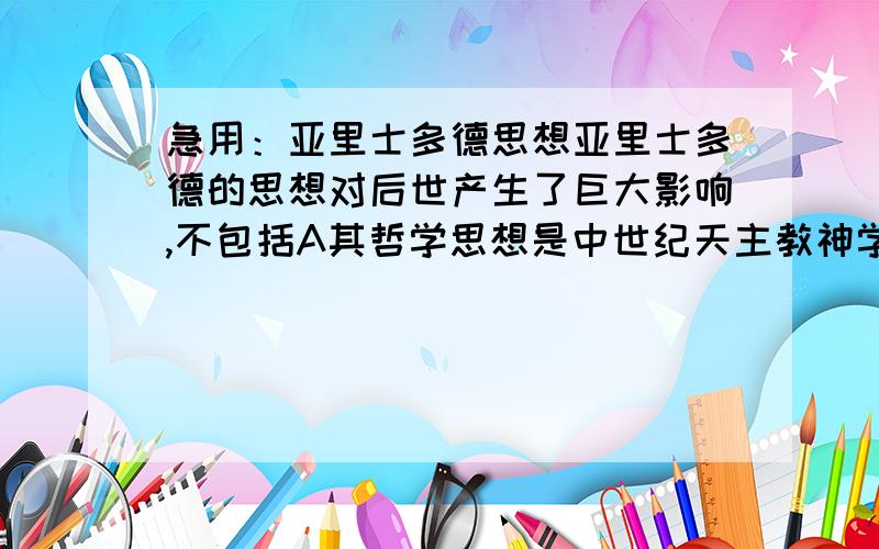 急用：亚里士多德思想亚里士多德的思想对后世产生了巨大影响,不包括A其哲学思想是中世纪天主教神学家的重要理论来源B哲学思想