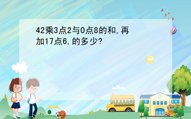 42乘3点2与0点8的和,再加17点6,的多少?