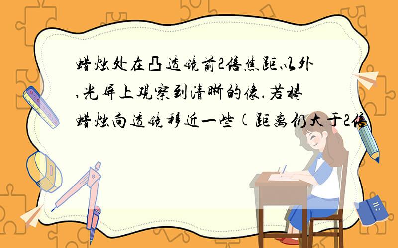 蜡烛处在凸透镜前2倍焦距以外,光屏上观察到清晰的像.若将蜡烛向透镜移近一些(距离仍大于2倍