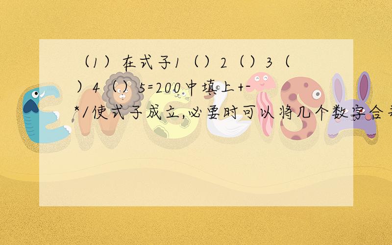 （1）在式子1（）2（）3（）4（）5=200中填上+-*/使式子成立,必要时可以将几个数字合并成一个数,