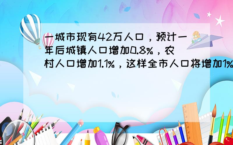 一城市现有42万人口，预计一年后城镇人口增加0.8%，农村人口增加1.1%，这样全市人口将增加1%，求这个城市的现有城镇