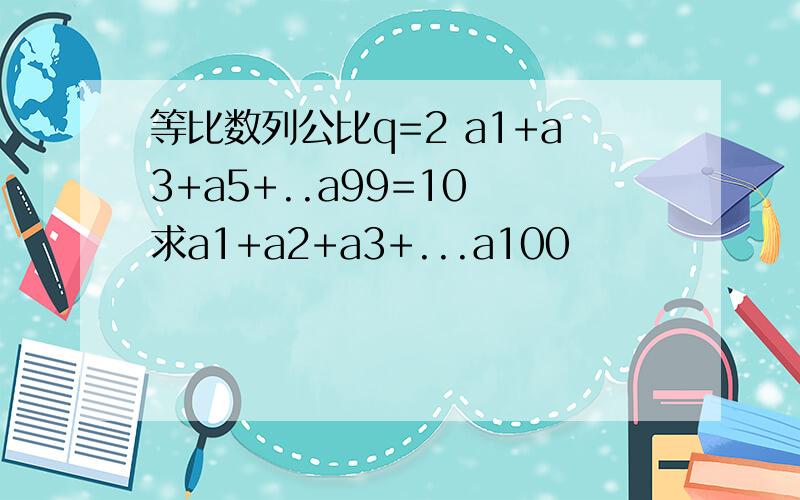 等比数列公比q=2 a1+a3+a5+..a99=10 求a1+a2+a3+...a100