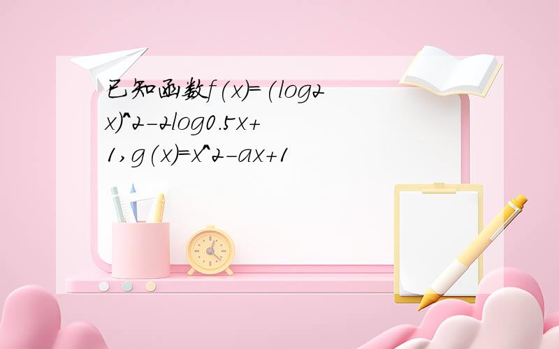 已知函数f(x)=(log2x)^2-2log0.5x+1,g(x)=x^2-ax+1