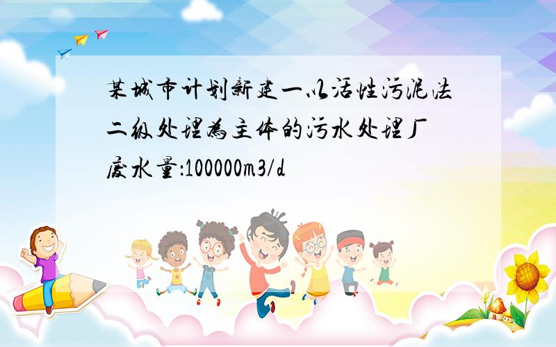 某城市计划新建一以活性污泥法二级处理为主体的污水处理厂 废水量：100000m3/d