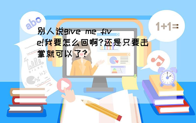 别人说give me five!我要怎么回啊?还是只要击掌就可以了?