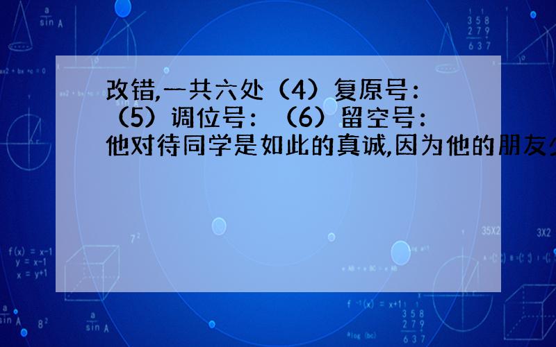 改错,一共六处（4）复原号：（5）调位号：（6）留空号：他对待同学是如此的真诚,因为他的朋友少,所以他想通过这些方式,来