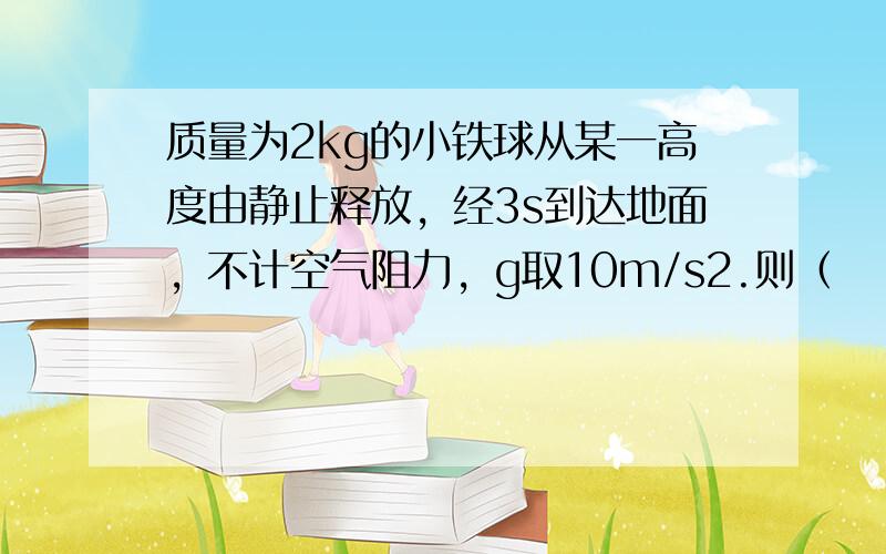 质量为2kg的小铁球从某一高度由静止释放，经3s到达地面，不计空气阻力，g取10m/s2.则（　　）