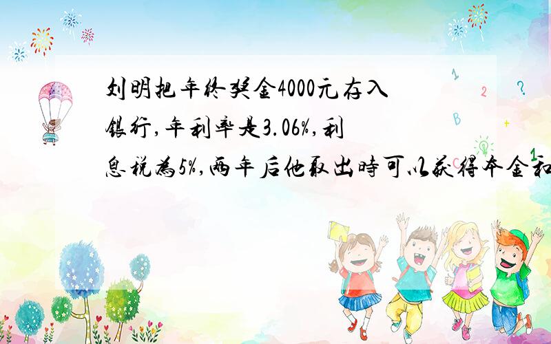 刘明把年终奖金4000元存入银行,年利率是3.06%,利息税为5%,两年后他取出时可以获得本金和利息一共多少元?