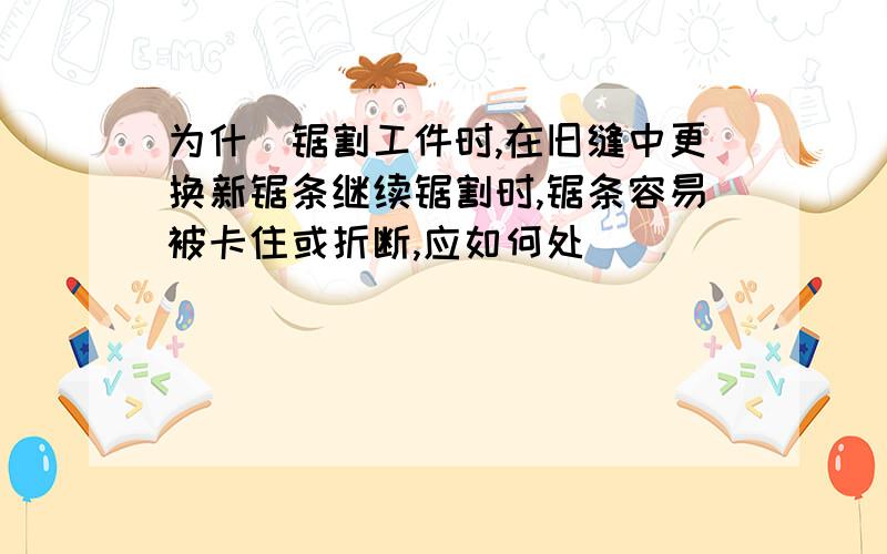 为什麼锯割工件时,在旧缝中更换新锯条继续锯割时,锯条容易被卡住或折断,应如何处