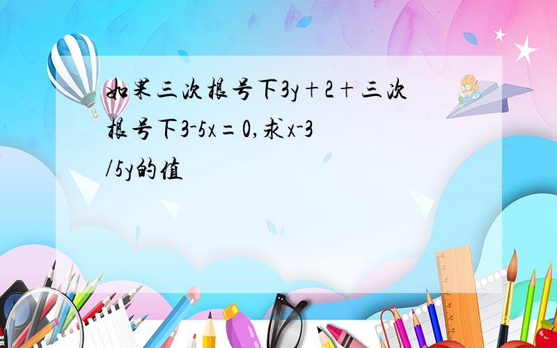 如果三次根号下3y+2+三次根号下3-5x=0,求x-3/5y的值