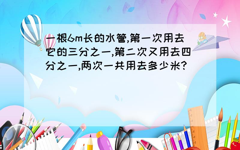 一根6m长的水管,第一次用去它的三分之一,第二次又用去四分之一,两次一共用去多少米?