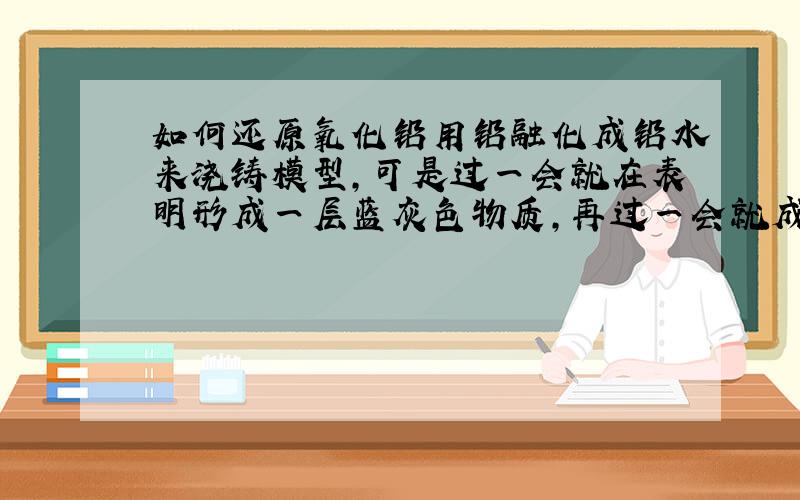 如何还原氧化铅用铅融化成铅水来浇铸模型,可是过一会就在表明形成一层蓝灰色物质,再过一会就成了水泥色的灰疙瘩,越来越多,真