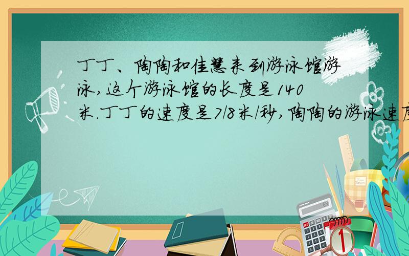 丁丁、陶陶和佳慧来到游泳馆游泳,这个游泳馆的长度是140米.丁丁的速度是7/8米/秒,陶陶的游泳速度是丁丁