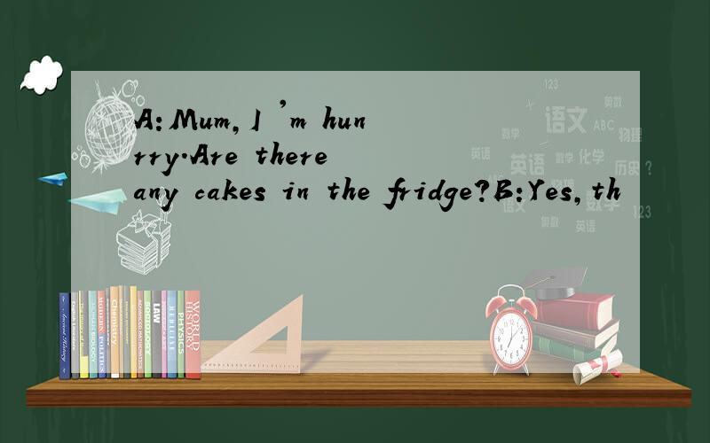 A:Mum,I 'm hunrry.Are there any cakes in the fridge?B:Yes,th