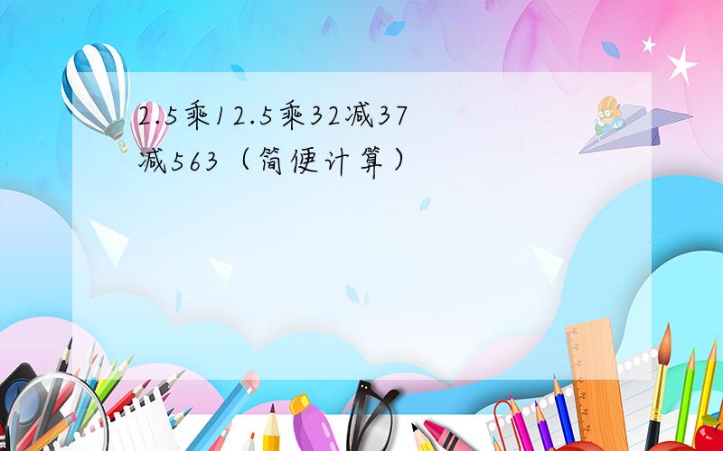 2.5乘12.5乘32减37减563（简便计算）