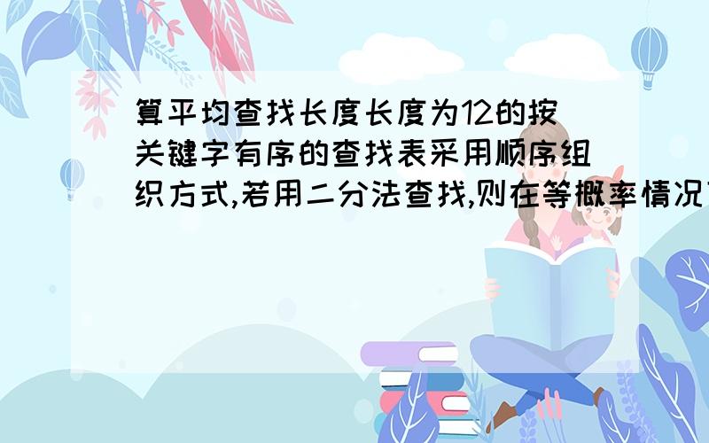 算平均查找长度长度为12的按关键字有序的查找表采用顺序组织方式,若用二分法查找,则在等概率情况下,查找不成功的平均查找长