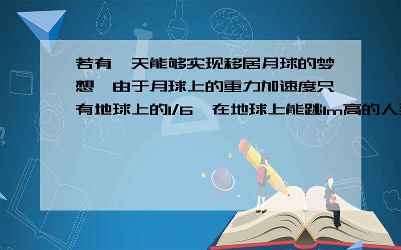 若有一天能够实现移居月球的梦想,由于月球上的重力加速度只有地球上的1/6,在地球上能跳1m高的人到月球上