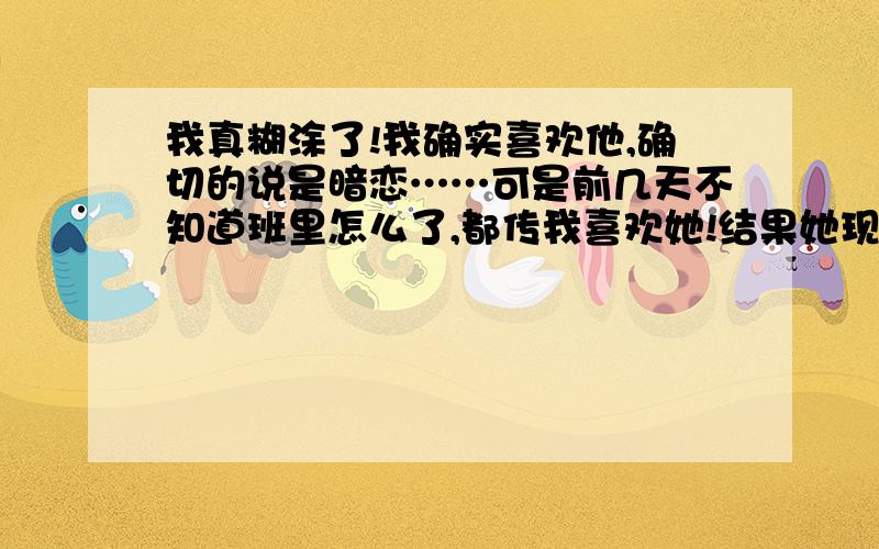 我真糊涂了!我确实喜欢他,确切的说是暗恋……可是前几天不知道班里怎么了,都传我喜欢她!结果她现在不跟我说话了……郁闷……