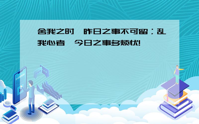 舍我之时,昨日之事不可留；乱我心者,今日之事多烦忧!