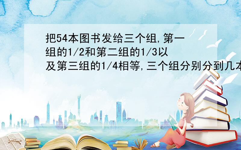 把54本图书发给三个组,第一组的1/2和第二组的1/3以及第三组的1/4相等,三个组分别分到几本