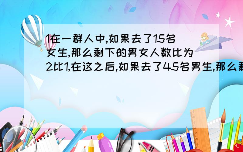 1在一群人中,如果去了15名女生,那么剩下的男女人数比为2比1,在这之后,如果去了45名男生,那么剩下