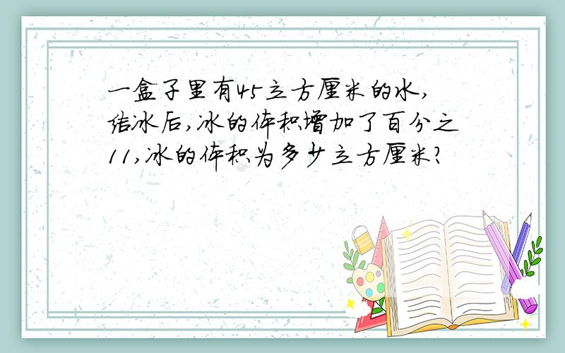 一盒子里有45立方厘米的水,结冰后,冰的体积增加了百分之11,冰的体积为多少立方厘米?