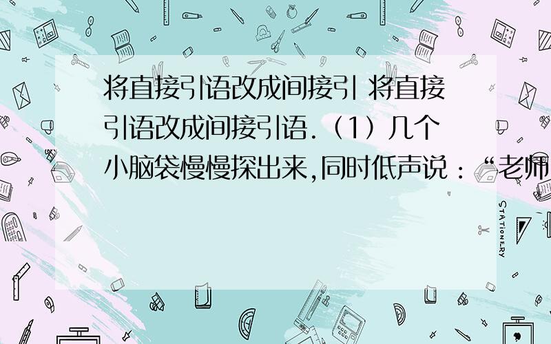 将直接引语改成间接引 将直接引语改成间接引语.（1）几个小脑袋慢慢探出来,同时低声说：“老师,我们来看您了.” ____